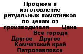 Продажа и изготовление ритуальных памятников по ценам от производителя!!! › Цена ­ 5 000 - Все города Другое » Другое   . Камчатский край,Петропавловск-Камчатский г.